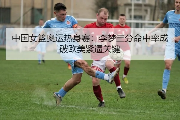 中国女篮奥运热身赛：李梦三分命中率成破欧美紧逼关键
